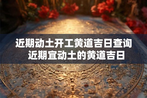 近期动土开工黄道吉日查询  近期宜动土的黄道吉日