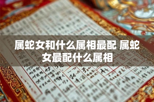 属蛇女和什么属相最配 属蛇女最配什么属相