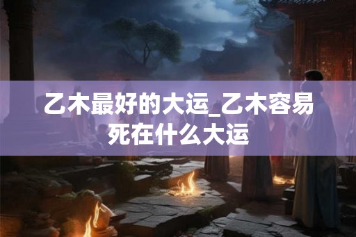 乙木最好的大运_乙木容易死在什么大运