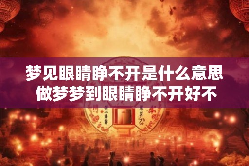 梦见眼睛睁不开是什么意思 做梦梦到眼睛睁不开好不好