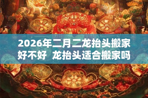 2026年二月二龙抬头搬家好不好  龙抬头适合搬家吗