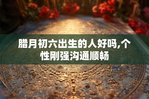 腊月初六出生的人好吗,个性刚强沟通顺畅