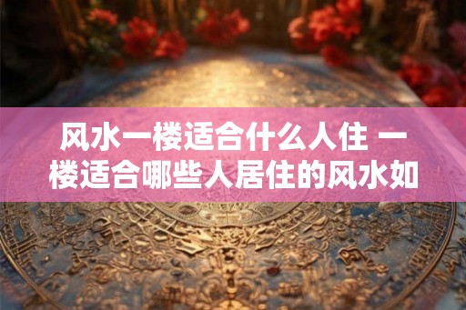 风水一楼适合什么人住 一楼适合哪些人居住的风水如何 风水一楼适合什么人住 一楼适合哪些人居住的风水如何