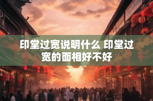 印堂过宽说明什么 印堂过宽的面相好不好 印堂过宽说明什么 印堂过宽的面相好不好