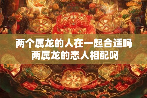 两个属龙的人在一起合适吗 两属龙的恋人相配吗