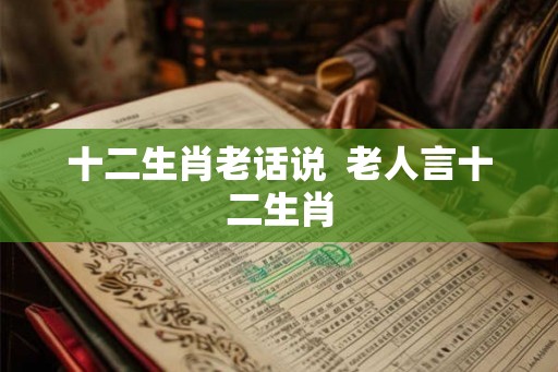 十二生肖老话说  老人言十二生肖