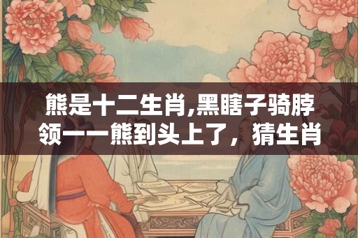 熊是十二生肖,黑瞎子骑脖领一一熊到头上了,猜生肖 熊是十二生肖,黑瞎子骑脖领一一熊到头上了,猜生肖