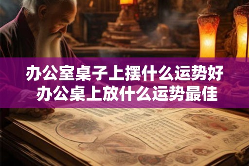办公室桌子上摆什么运势好 办公桌上放什么运势最佳