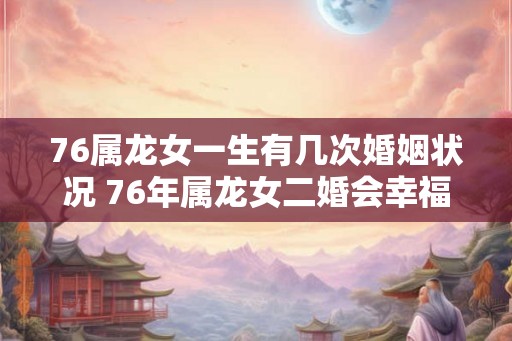 76属龙女一生有几次婚姻状况 76年属龙女二婚会幸福吗 76属龙女一生有几次婚姻状况 76年属龙女二婚会幸福吗