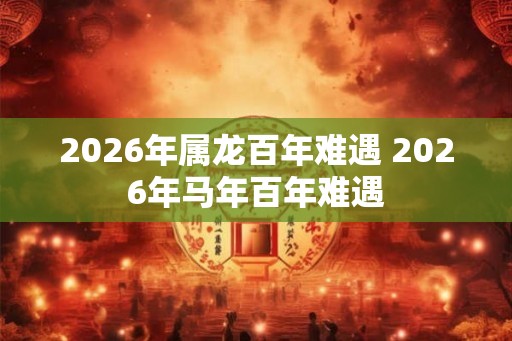 2026年属龙百年难遇 2026年马年百年难遇 2026年属龙百年难遇 2026年马年百年难遇