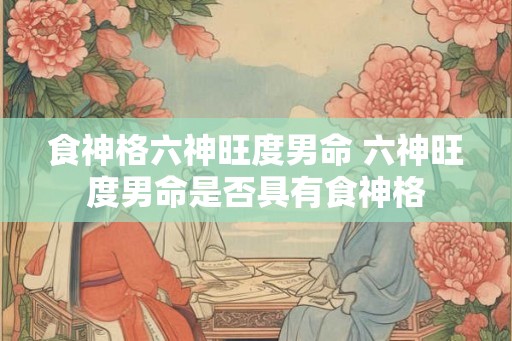 食神格六神旺度男命 六神旺度男命是否具有食神格