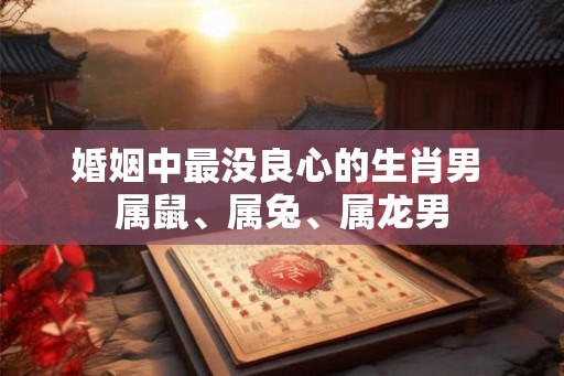 婚姻中最没良心的生肖男 属鼠、属兔、属龙男