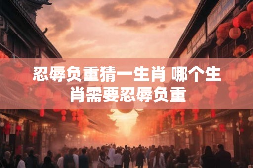 忍辱负重猜一生肖 哪个生肖需要忍辱负重