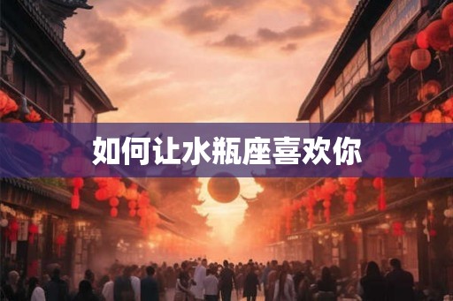 如何让水瓶座喜欢你
