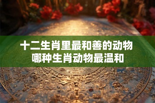 十二生肖里最和善的动物 哪种生肖动物最温和