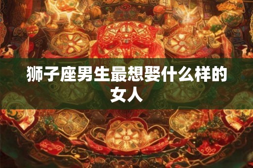 狮子座男生最想娶什么样的女人 狮子座男生最想娶什么样的女人