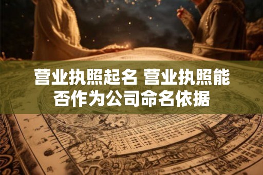 营业执照起名 营业执照能否作为公司命名依据