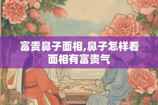 富贵鼻子面相,鼻子怎样看面相有富贵气 富贵鼻子面相,鼻子怎样看面相有富贵气