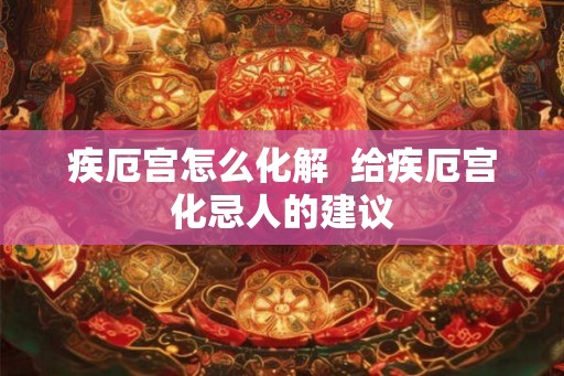 疾厄宫怎么化解 给疾厄宫化忌人的建议 疾厄宫怎么化解 给疾厄宫化忌人的建议