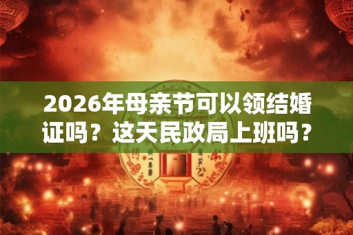 2026年母亲节可以领结婚证吗？这天民政局上班吗？