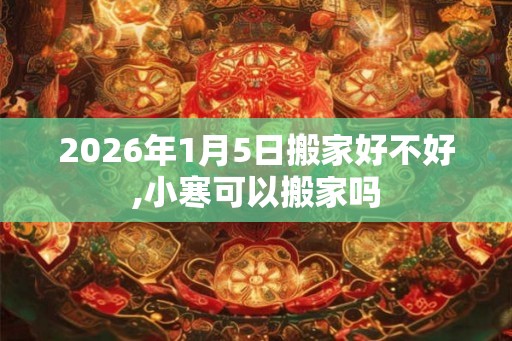 2026年1月5日搬家好不好,小寒可以搬家吗 2026年1月5日搬家好不好,小寒可以搬家吗