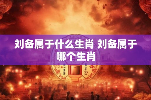 刘备属于什么生肖 刘备属于哪个生肖