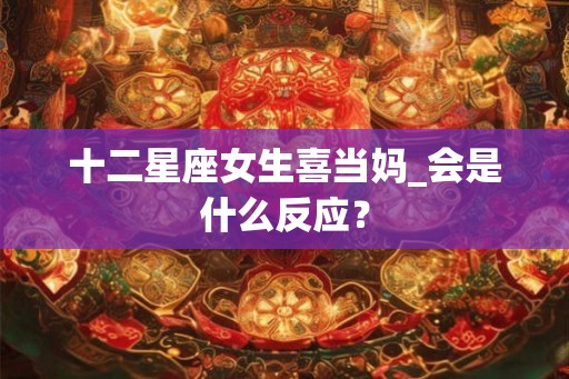 十二星座女生喜当妈_会是什么反应? 十二星座女生喜当妈_会是什么反应?