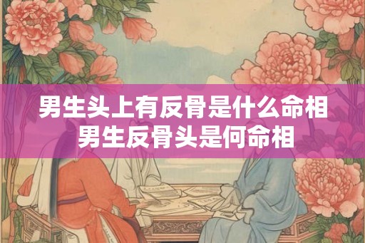 男生头上有反骨是什么命相 男生反骨头是何命相