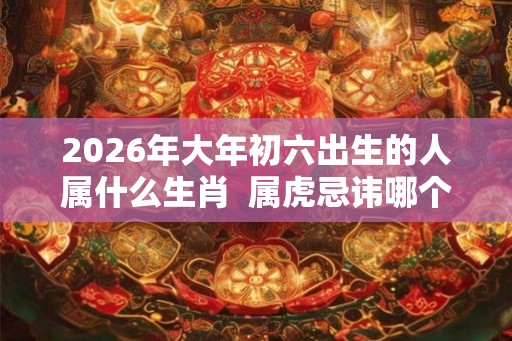 2026年大年初六出生的人属什么生肖  属虎忌讳哪个月出生