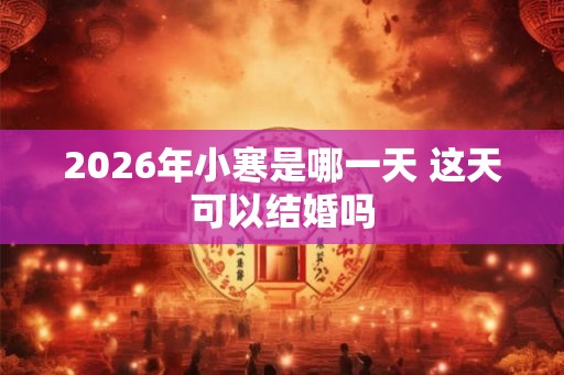 2026年小寒是哪一天 这天可以结婚吗 2026年小寒是哪一天 这天可以结婚吗