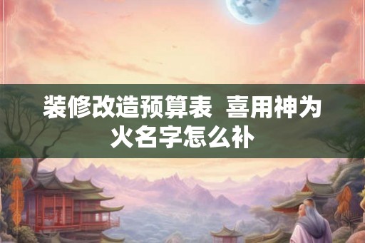 装修改造预算表  喜用神为火名字怎么补