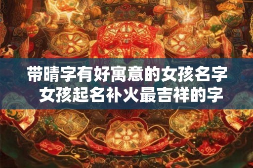 带晴字有好寓意的女孩名字 女孩起名补火最吉祥的字 带晴字有好寓意的女孩名字 女孩起名补火最吉祥的字
