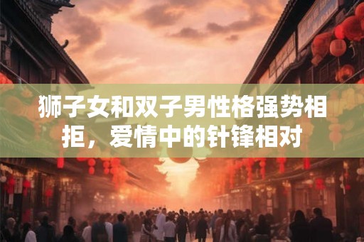 狮子女和双子男性格强势相拒,爱情中的针锋相对 狮子女和双子男性格强势相拒,爱情中的针锋相对