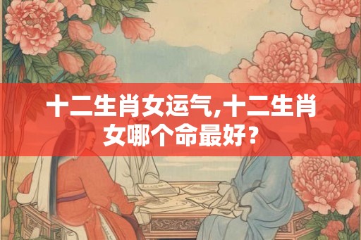 十二生肖女运气,十二生肖女哪个命最好？