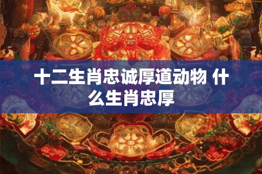 十二生肖忠诚厚道动物 什么生肖忠厚