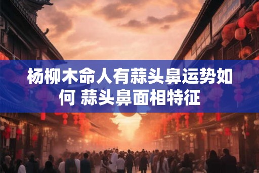 杨柳木命人有蒜头鼻运势如何 蒜头鼻面相特征