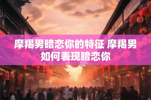 摩羯男暗恋你的特征 摩羯男如何表现暗恋你