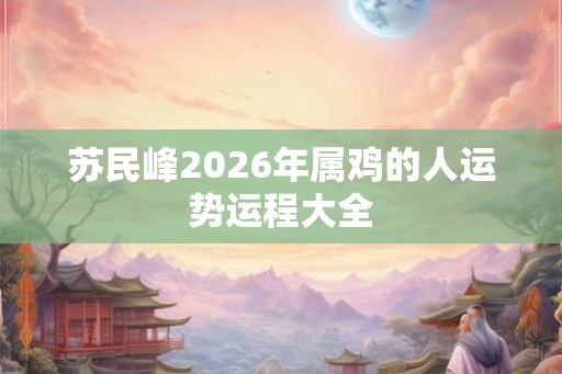 苏民峰2026年属鸡的人运势运程大全 苏民峰2026年属鸡的人运势运程大全