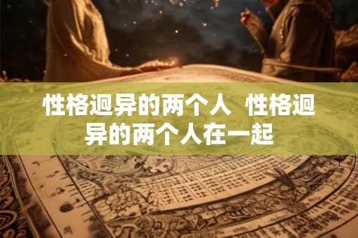 性格迥异的两个人 性格迥异的两个人在一起 性格迥异的两个人 性格迥异的两个人在一起