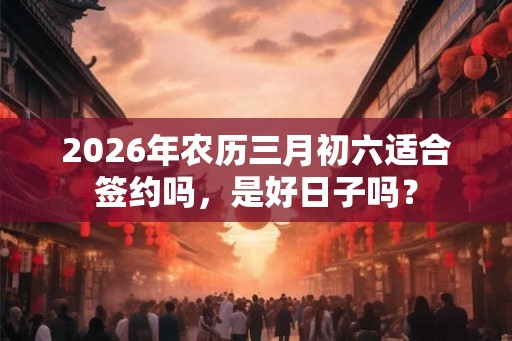 2026年农历三月初六适合签约吗,是好日子吗? 2026年农历三月初六适合签约吗,是好日子吗?