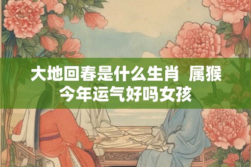 大地回春是什么生肖  属猴今年运气好吗女孩