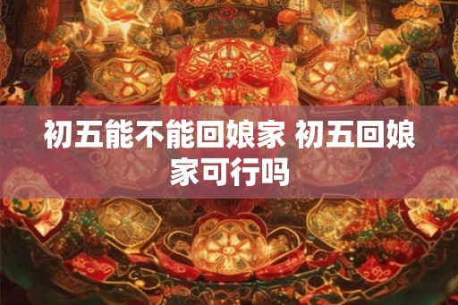 初五能不能回娘家 初五回娘家可行吗
