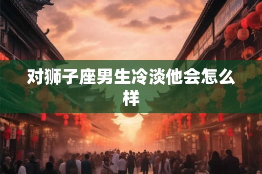 对狮子座男生冷淡他会怎么样 对狮子座男生冷淡他会怎么样