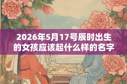 2026年5月17号辰时出生的女孩应该起什么样的名字