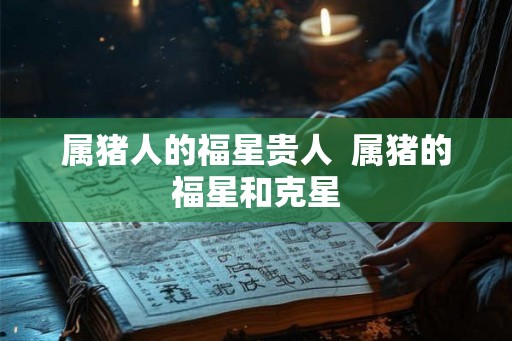 属猪人的福星贵人 属猪的福星和克星 属猪人的福星贵人 属猪的福星和克星