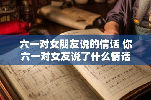 六一对女朋友说的情话 你六一对女友说了什么情话