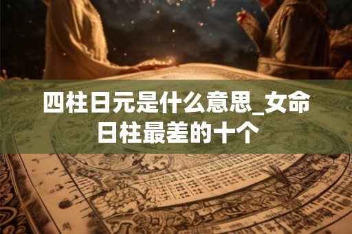 四柱日元是什么意思_女命日柱最差的十个 四柱日元是什么意思_女命日柱最差的十个