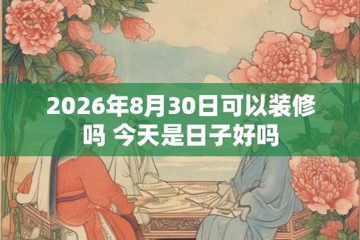 2026年8月30日可以装修吗 今天是日子好吗