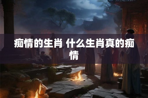 痴情的生肖 什么生肖真的痴情