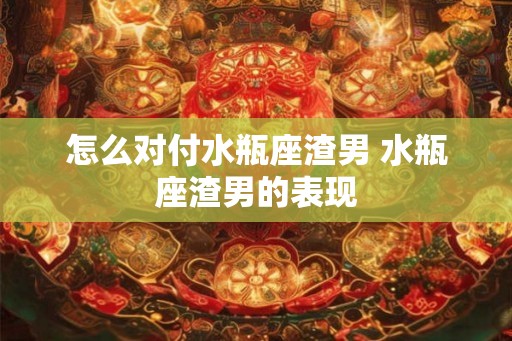 怎么对付水瓶座渣男 水瓶座渣男的表现